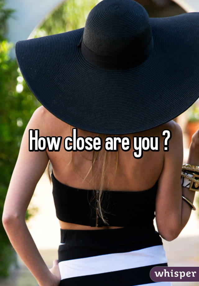 How close are you ?