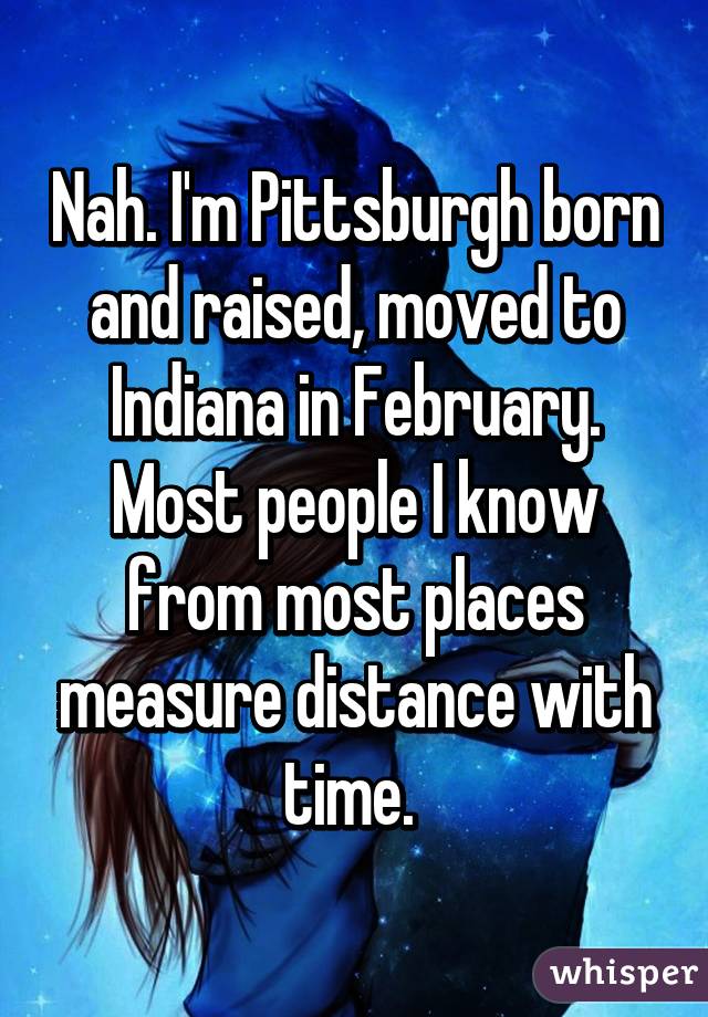 Nah. I'm Pittsburgh born and raised, moved to Indiana in February. Most people I know from most places measure distance with time. 