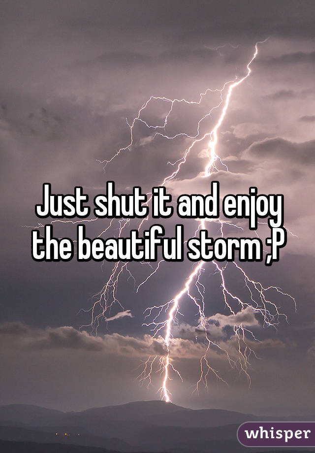 Just shut it and enjoy the beautiful storm ;P