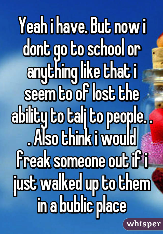 Yeah i have. But now i dont go to school or anything like that i seem to of lost the ability to talj to people. . . Also think i would freak someone out if i just walked up to them in a bublic place