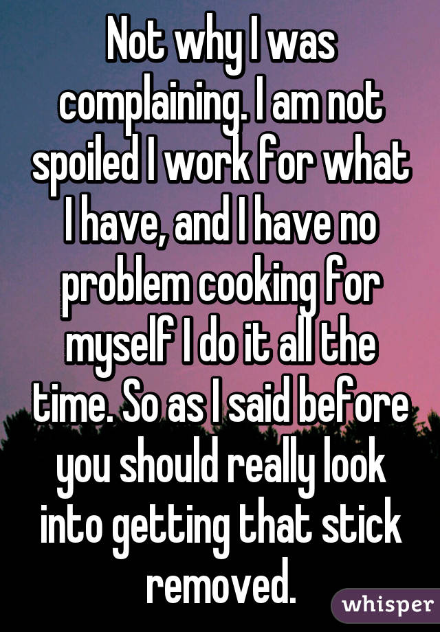 Not why I was complaining. I am not spoiled I work for what I have, and I have no problem cooking for myself I do it all the time. So as I said before you should really look into getting that stick removed.