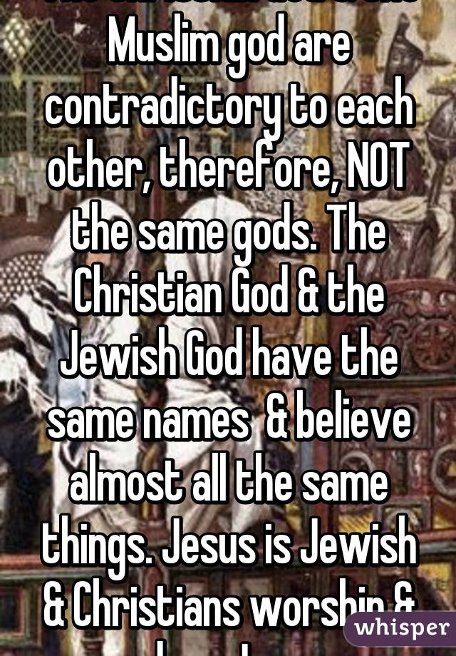 The Christian God & the Muslim god are contradictory to each other, therefore, NOT the same gods. The Christian God & the Jewish God have the same names  & believe almost all the same things. Jesus is Jewish & Christians worship & adore Jesus.