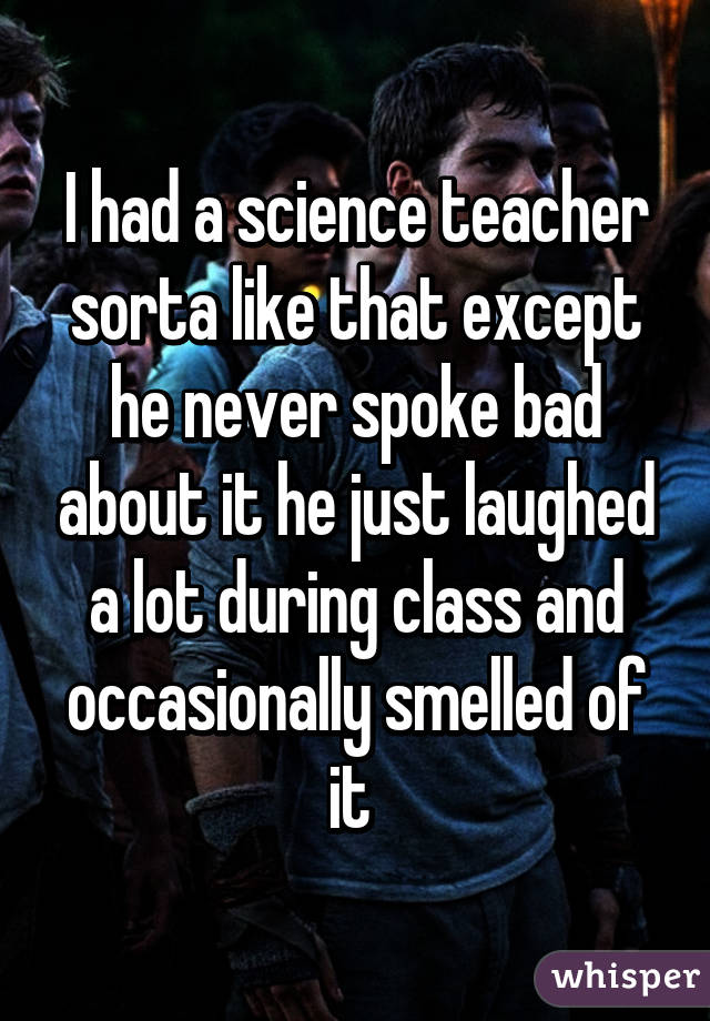 I had a science teacher sorta like that except he never spoke bad about it he just laughed a lot during class and occasionally smelled of it 