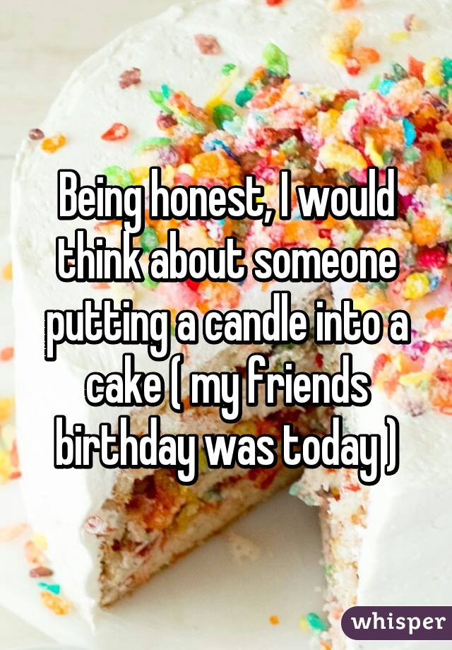 Being honest, I would think about someone putting a candle into a cake ( my friends birthday was today )