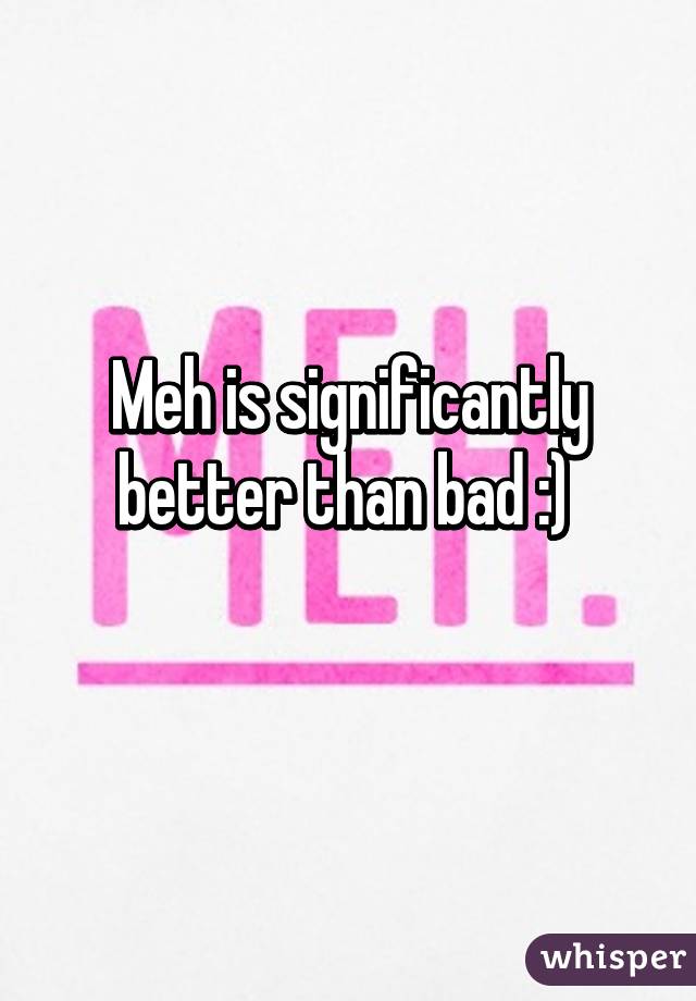 Meh is significantly better than bad :) 
