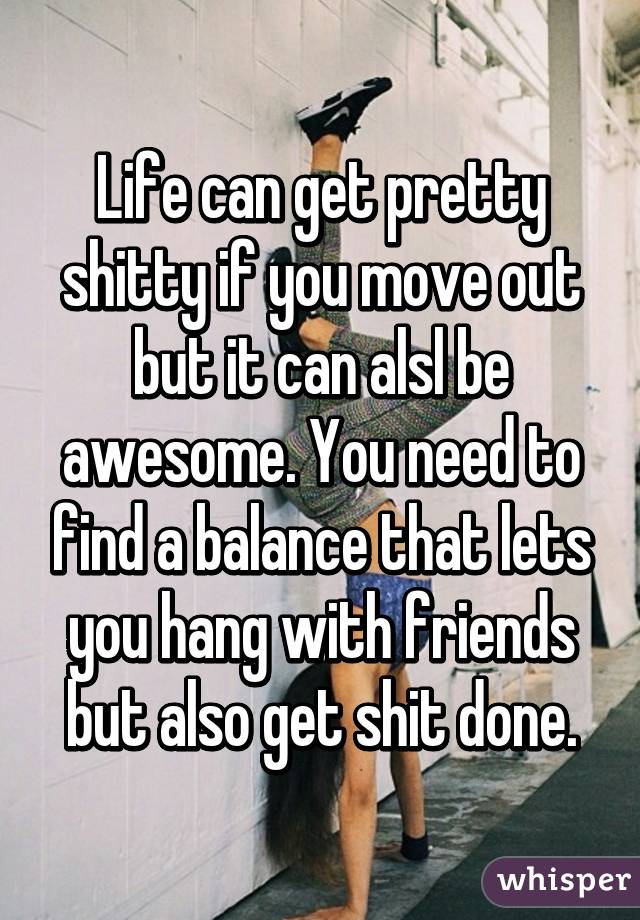 Life can get pretty shitty if you move out but it can alsl be awesome. You need to find a balance that lets you hang with friends but also get shit done.