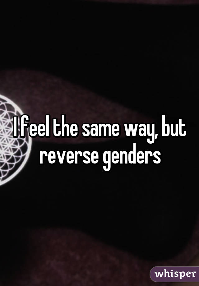 I feel the same way, but reverse genders