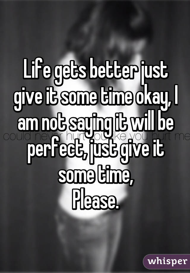 Life gets better just give it some time okay, I am not saying it will be perfect, just give it some time,
Please.