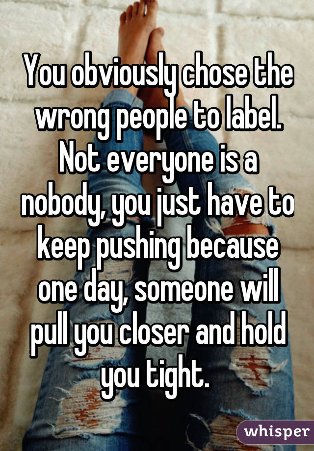 You obviously chose the wrong people to label. Not everyone is a nobody, you just have to keep pushing because one day, someone will pull you closer and hold you tight. 