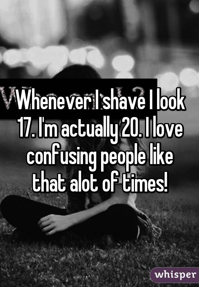 Whenever I shave I look 17. I'm actually 20. I love confusing people like that alot of times!