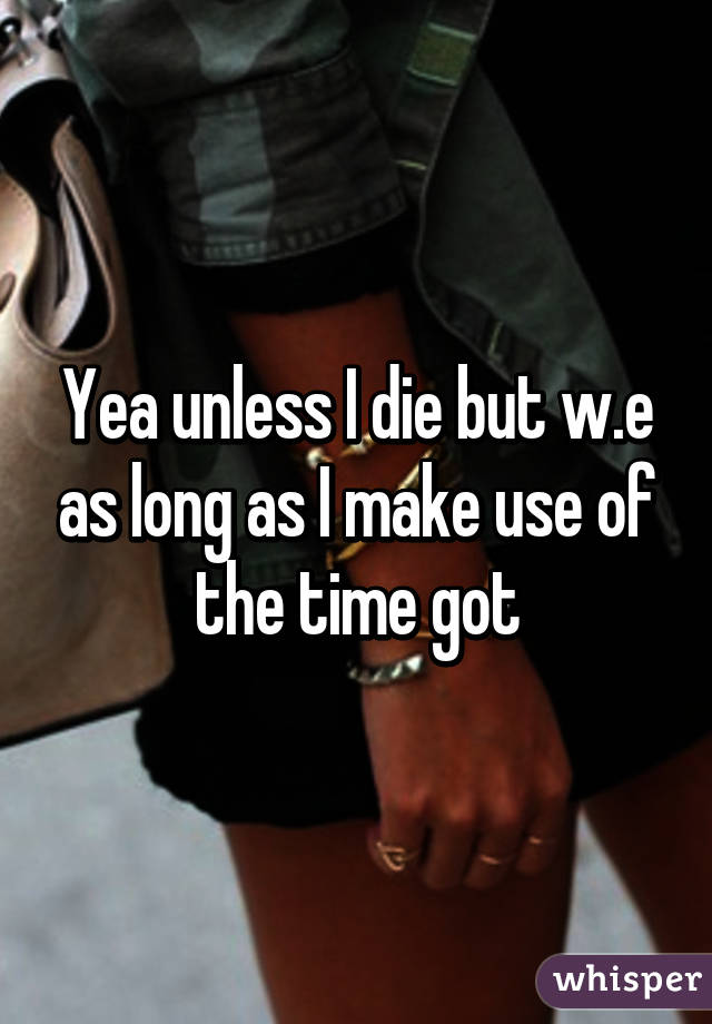 Yea unless I die but w.e as long as I make use of the time got