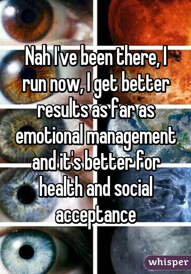 Nah I've been there, I run now, I get better results as far as emotional management and it's better for health and social acceptance