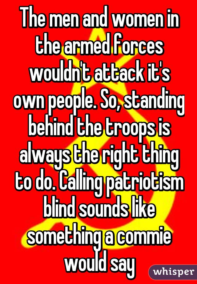 The men and women in the armed forces wouldn't attack it's own people. So, standing behind the troops is always the right thing to do. Calling patriotism blind sounds like something a commie would say