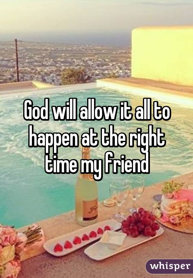 God will allow it all to happen at the right time my friend