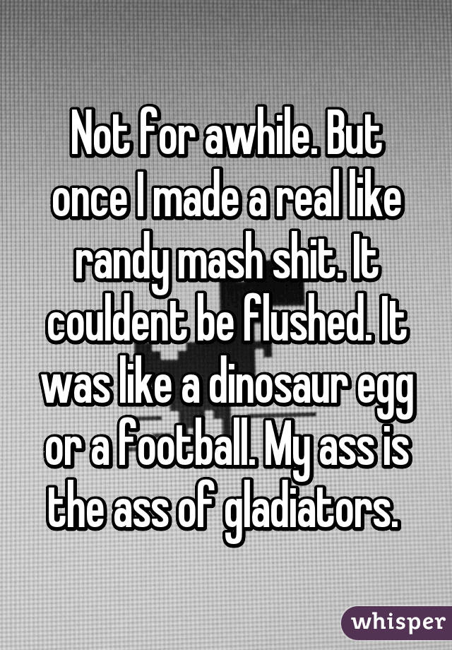 Not for awhile. But once I made a real like randy mash shit. It couldent be flushed. It was like a dinosaur egg or a football. My ass is the ass of gladiators. 