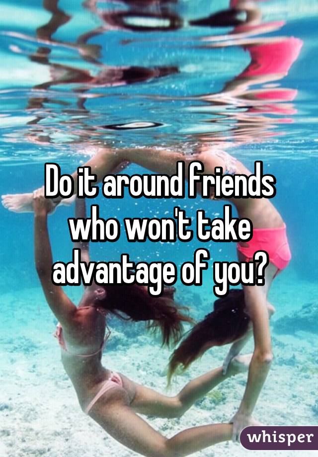 Do it around friends who won't take advantage of you?