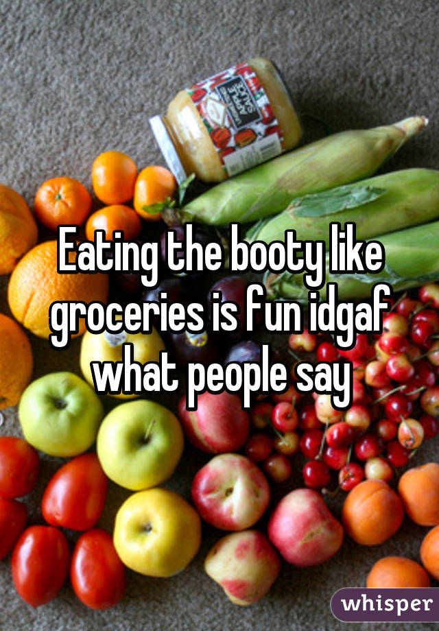 Eating the booty like groceries is fun idgaf what people say