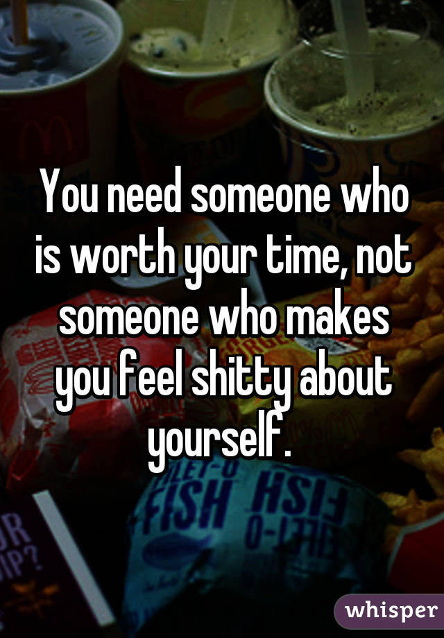 You need someone who is worth your time, not someone who makes you feel shitty about yourself. 