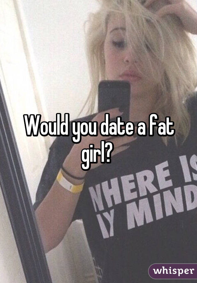 Would you date a fat girl? 