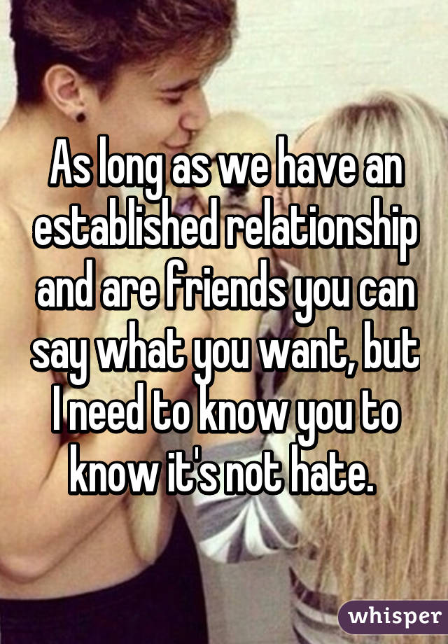 As long as we have an established relationship and are friends you can say what you want, but I need to know you to know it's not hate. 