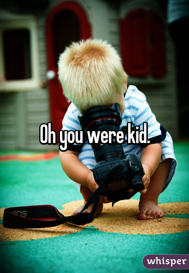 Oh you were kid.
