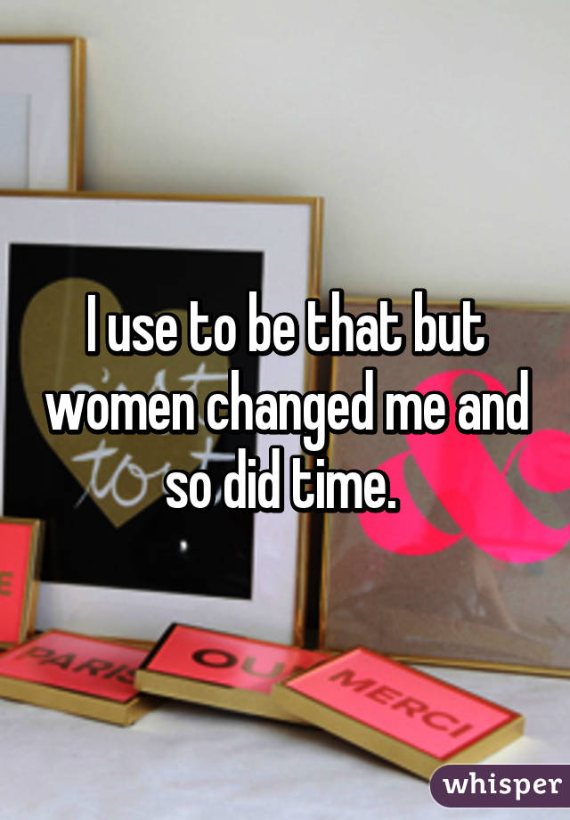 I use to be that but women changed me and so did time. 