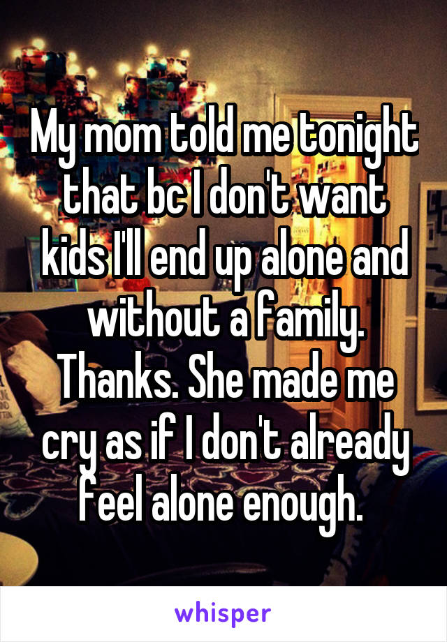 My mom told me tonight that bc I don't want kids I'll end up alone and without a family. Thanks. She made me cry as if I don't already feel alone enough. 