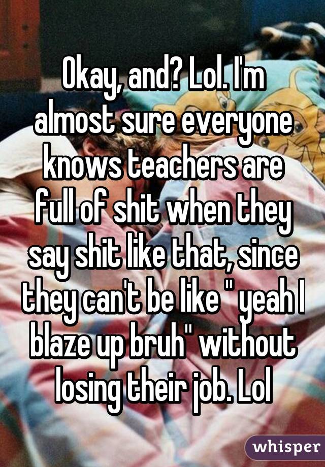 Okay, and? Lol. I'm almost sure everyone knows teachers are full of shit when they say shit like that, since they can't be like " yeah I blaze up bruh" without losing their job. Lol