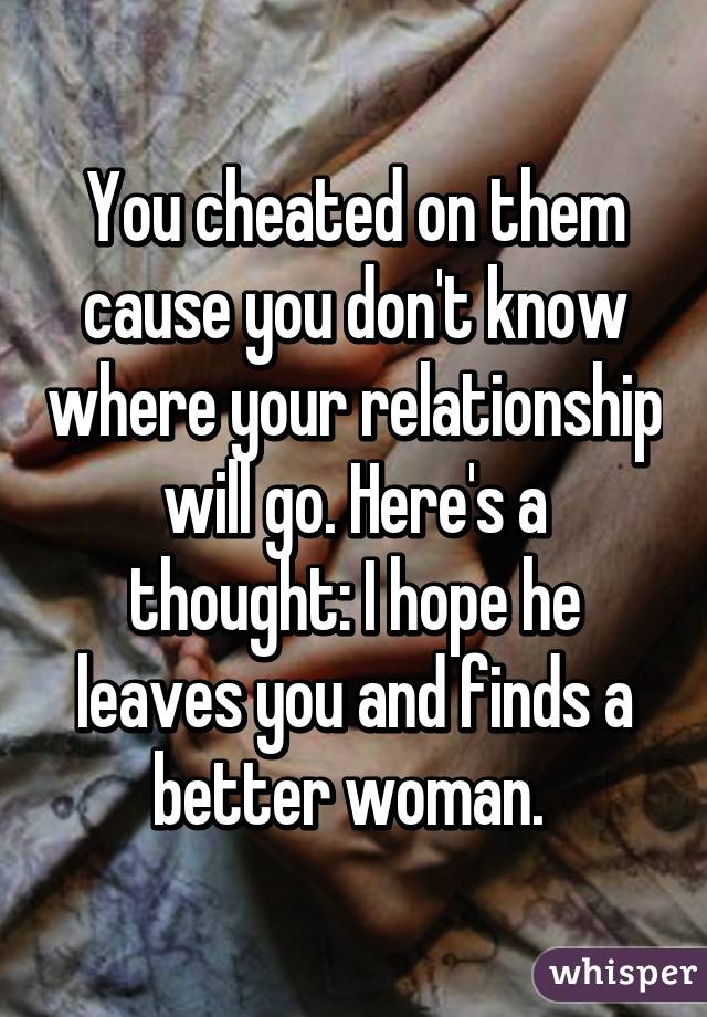 You cheated on them cause you don't know where your relationship will go. Here's a thought: I hope he leaves you and finds a better woman. 