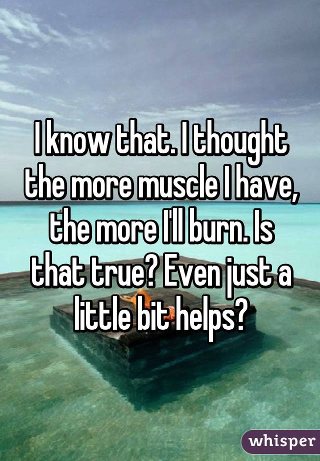 I know that. I thought the more muscle I have, the more I'll burn. Is that true? Even just a little bit helps?