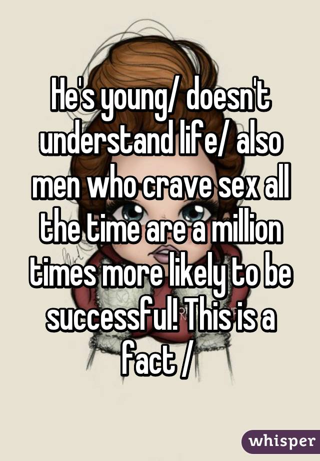 He's young/ doesn't understand life/ also men who crave sex all the time are a million times more likely to be successful! This is a fact / 