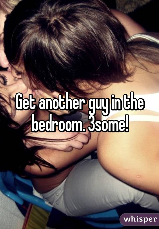Get another guy in the bedroom. 3some!