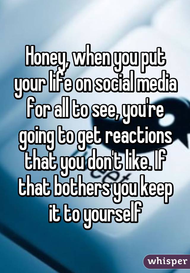 Honey, when you put your life on social media for all to see, you're going to get reactions that you don't like. If that bothers you keep it to yourself