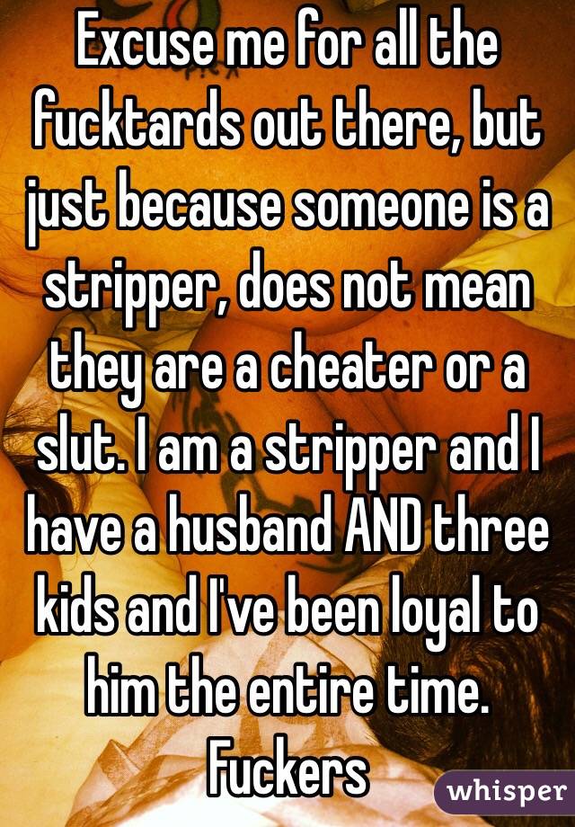 Excuse me for all the fucktards out there, but just because someone is a stripper, does not mean they are a cheater or a slut. I am a stripper and I have a husband AND three kids and I've been loyal to him the entire time. Fuckers 