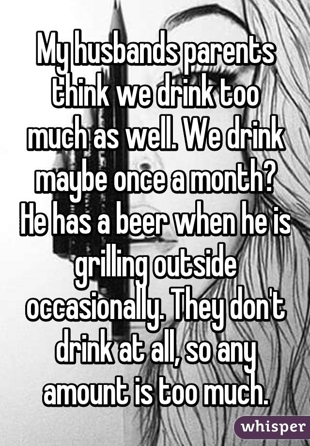 My husbands parents think we drink too much as well. We drink maybe once a month? He has a beer when he is grilling outside occasionally. They don't drink at all, so any amount is too much.