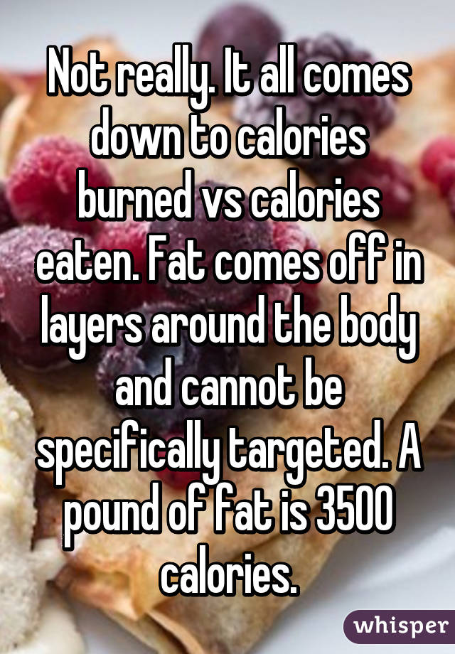 Not really. It all comes down to calories burned vs calories eaten. Fat comes off in layers around the body and cannot be specifically targeted. A pound of fat is 3500 calories.