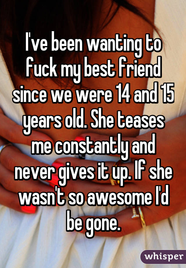 I've been wanting to fuck my best friend since we were 14 and 15 years old. She teases me constantly and never gives it up. If she wasn't so awesome I'd be gone.