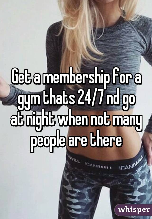 Get a membership for a gym thats 24/7 nd go at night when not many people are there