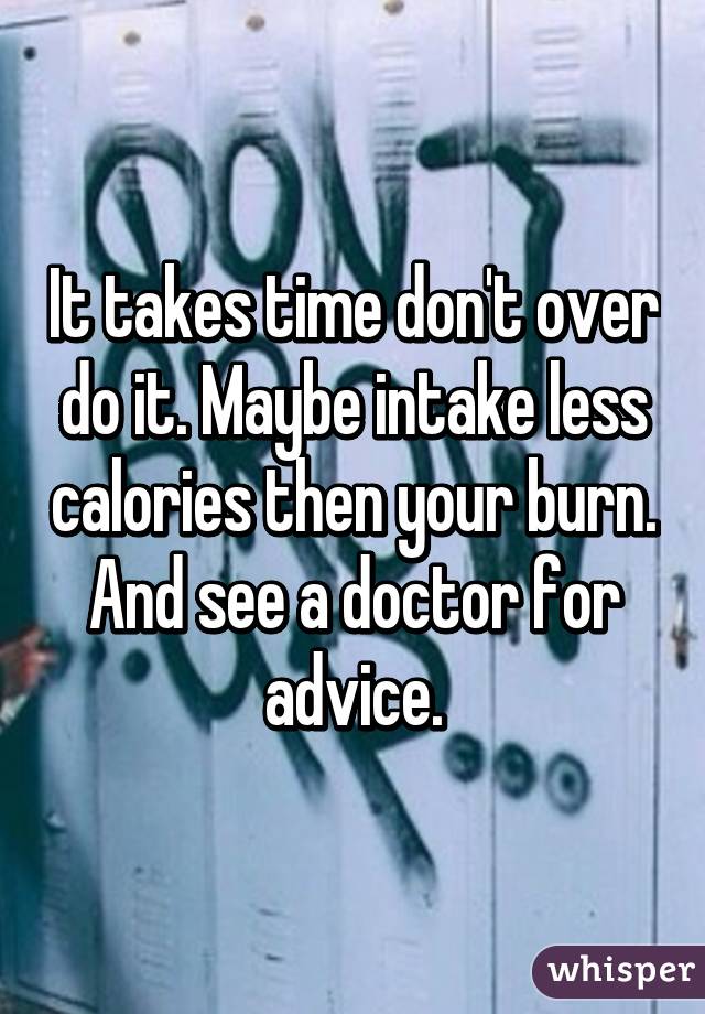 It takes time don't over do it. Maybe intake less calories then your burn. And see a doctor for advice.