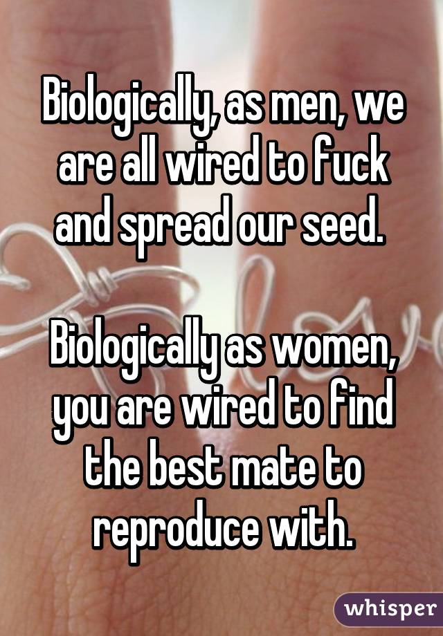 Biologically, as men, we are all wired to fuck and spread our seed. 

Biologically as women, you are wired to find the best mate to reproduce with.