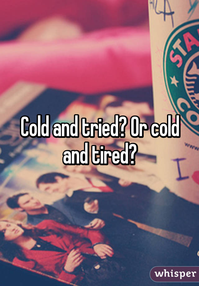 Cold and tried? Or cold and tired?