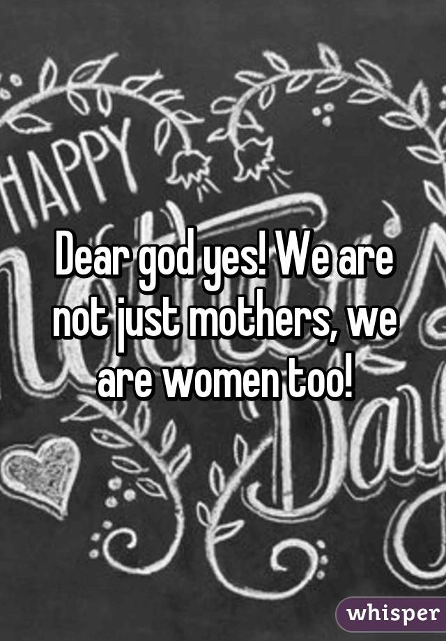 Dear god yes! We are not just mothers, we are women too!