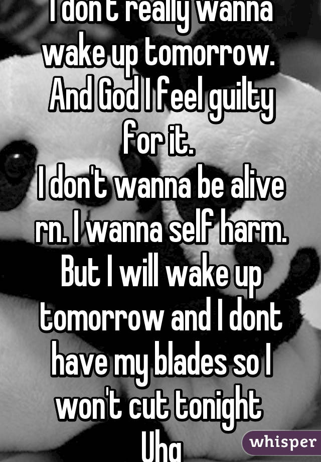 I don't really wanna wake up tomorrow. 
And God I feel guilty for it. 
I don't wanna be alive rn. I wanna self harm. But I will wake up tomorrow and I dont have my blades so I won't cut tonight 
Uhg