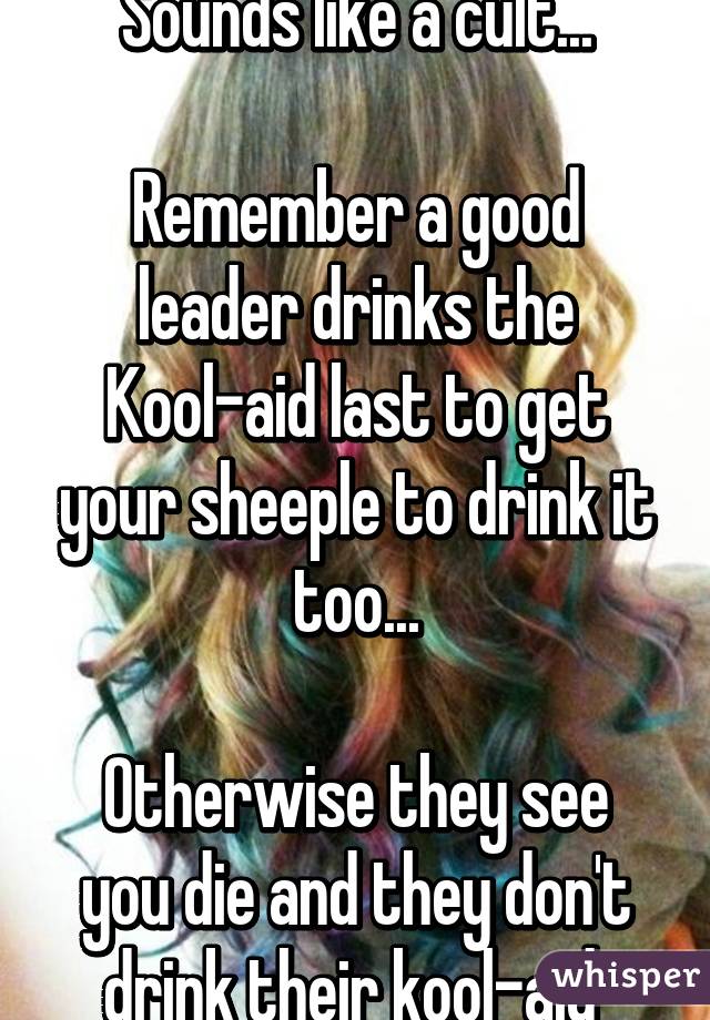 Sounds like a cult...

Remember a good leader drinks the Kool-aid last to get your sheeple to drink it too...

Otherwise they see you die and they don't drink their kool-aid 