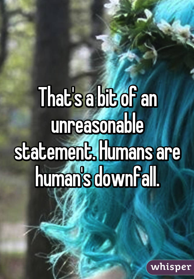 That's a bit of an unreasonable statement. Humans are human's downfall.