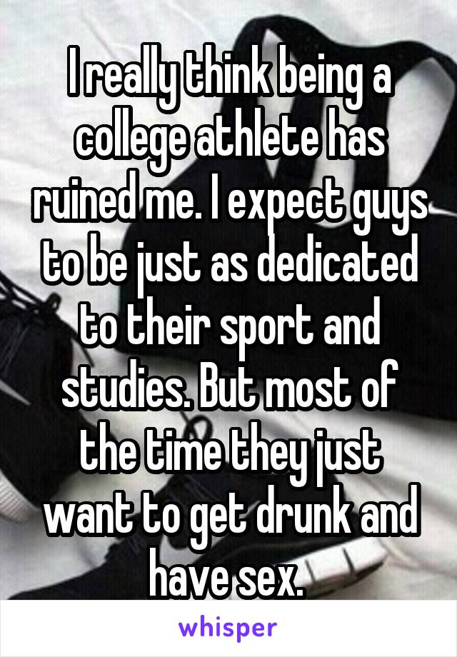 I really think being a college athlete has ruined me. I expect guys to be just as dedicated to their sport and studies. But most of the time they just want to get drunk and have sex. 