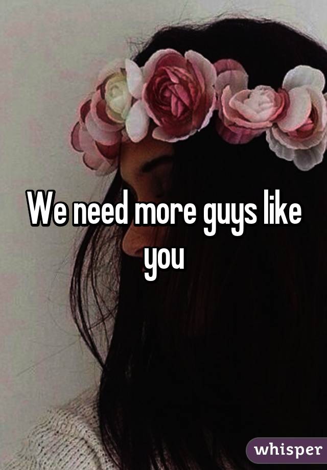 We need more guys like you