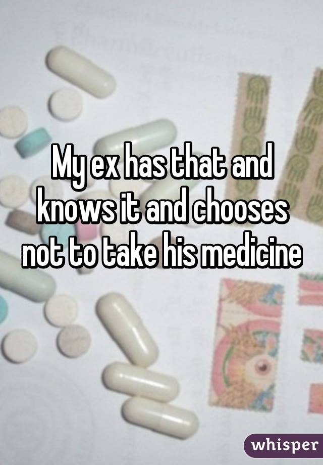 My ex has that and knows it and chooses not to take his medicine 