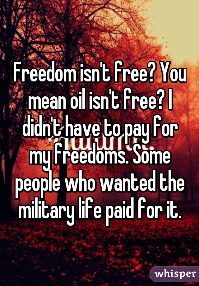 Freedom isn't free? You mean oil isn't free? I didn't have to pay for my freedoms. Some people who wanted the military life paid for it.