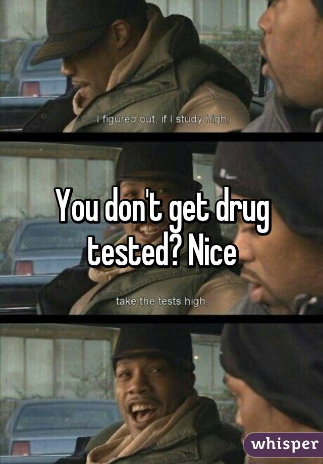 You don't get drug tested? Nice